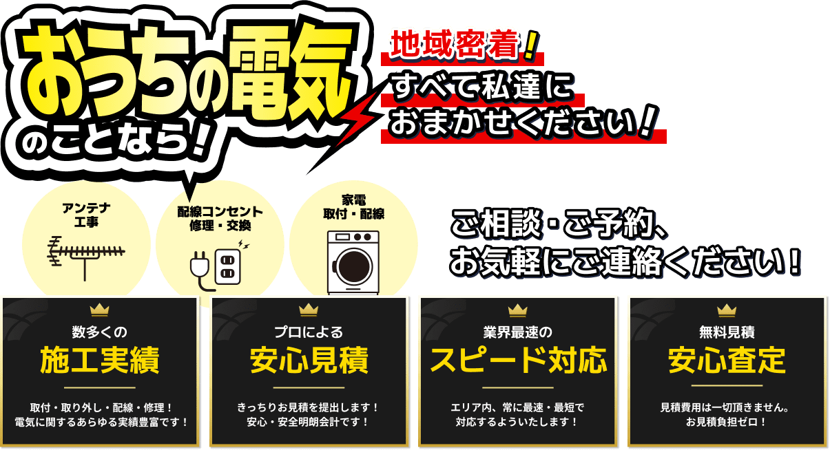 お家の電気のことなら！地域密着！すべて私達におまかせください！ アンテナ工事 / 配線コンセント修理・交換 / 家電取付・配線 ご相談・ご予約、お気軽にご連絡ください！